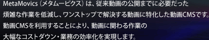 MetaMovics（メタムービクス）は、従来動画の公開までに必要だった
煩雑な作業を低減し、ワンストップで解決する動画に特化した動画CMSです。
動画CMSを利用することにより、動画に関わる作業の
大幅なコストダウン・業務の効率化を実現します。